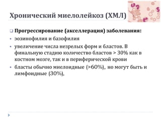 Хронический миелолейкоз (ХМЛ)
 Прогрессирование (акселлерация) заболевания:
 эозинофилия и базофилия
 увеличение числа незрелых форм и бластов. В
финальную стадию количество бластов > 30% как в
костном мозге, так и в периферической крови
 бласты обычно миелоидные (>60%), но могут быть и
лимфоидные (30%),
 