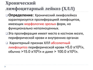 Хронический
лимфоцитарный лейкоз (ХЛЛ)
Определение: Хронический лимфолейкоз
характеризуется пролиферацией лимфоцитов,
имеющих морфологию зрелых форм, но
функционально неполноценных.
Эта пролиферация имеет место в костном мозге,
периферической крови и внутренних органах
 Характерный признак ХЛЛ абсолютный
лимфоцитоз периферической крови >5.0 x109/л,
обычно >15.0 x109/л и даже > 100.0 x109/л.
 
