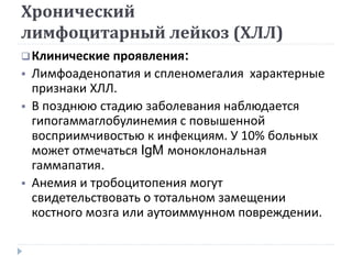 Хронический
лимфоцитарный лейкоз (ХЛЛ)
Клинические проявления:
 Лимфоаденопатия и спленомегалия характерные
признаки ХЛЛ.
 В позднюю стадию заболевания наблюдается
гипогаммаглобулинемия с повышенной
восприимчивостью к инфекциям. У 10% больных
может отмечаться IgM моноклональная
гаммапатия.
 Анемия и тробоцитопения могут
свидетельствовать о тотальном замещении
костного мозга или аутоиммунном повреждении.
 