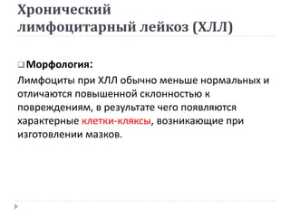 Хронический
лимфоцитарный лейкоз (ХЛЛ)
Морфология:
Лимфоциты при ХЛЛ обычно меньше нормальных и
отличаются повышенной склонностью к
повреждениям, в результате чего появляются
характерные клетки-кляксы, возникающие при
изготовлении мазков.
 