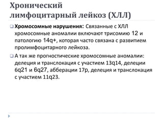 Хронический
лимфоцитарный лейкоз (ХЛЛ)
 Хромосомные нарушения: Связанные с ХЛЛ
хромосомные аномалии включают трисомию 12 и
патологию 14q+, которая часто связана с развитием
пролимфоцитарного лейкоза.
 А так же прогностические хромосомные аномалии:
делеция и транслокация с участием 13q14, делеции
6q21 и 6q27, абберации 17p, делеция и транслокация
с участием 11q23.
 