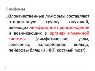 Лимфомы
Злокачественные лимфомы составляют
гетерогенную группу опухолей,
имеющих лимфоидное происхождение
и возникающих в органах иммунной
системы (лимфатические узлы,
селезенка, вальдейерово кольцо,
пейеровы бляшки ЖКТ, костный мозг).
 