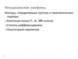 Неходжкинские лимфомы
Факторы, определяющие прогноз и терапевтические
подходы:
Клеточная линия (Т-, В-, NK-клетки)
Степень дифференцировки
Локализация поражения.
 