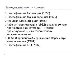Неходжкинские лимфомы
Классификация Раппапорта (1956)
Классификация Люка и Коллинза (1975)
Кильская классификация (1975)
Рабочая классификация (1982) с наличием трех
прогностических категорий - низкой;
промежуточной, и высокой степени
злокачественности.
REAL (Европейско-Американский Пересмотр)
классификация (1994)
Классификация ВОЗ (2002)
 