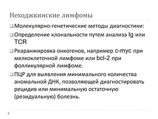 Неходжкинские лимфомы
Молекулярно-генетические методы диагностики:
Определение клональности путем анализа Ig или
TCR
Реаранжировка онкогенов, например c-myc при
мелкоклеточной лимфоме или bcl-2 при
фолликулярной лимфоме.
ПЦР для выявления минимального количества
аномальной ДНК, позволяющей диагностировать
рецидив или минимальную остаточную
(резидуальную) болезнь.
 