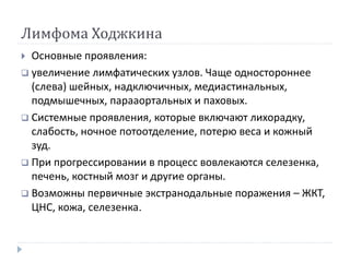 Лимфома Ходжкина
 Основные проявления:
 увеличение лимфатических узлов. Чаще одностороннее
(слева) шейных, надключичных, медиастинальных,
подмышечных, парааортальных и паховых.
 Системные проявления, которые включают лихорадку,
слабость, ночное потоотделение, потерю веса и кожный
зуд.
 При прогрессировании в процесс вовлекаются селезенка,
печень, костный мозг и другие органы.
 Возможны первичные экстранодальные поражения – ЖКТ,
ЦНС, кожа, селезенка.
 