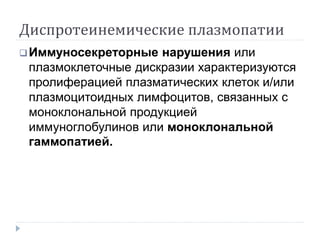 Диспротеинемические плазмопатии
Иммуносекреторные нарушения или
плазмоклеточные дискразии характеризуются
пролиферацией плазматических клеток и/или
плазмоцитоидных лимфоцитов, связанных с
моноклональной продукцией
иммуноглобулинов или моноклональной
гаммопатией.
 