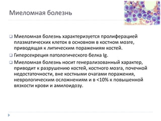 Миеломная болезнь
 Миеломная болезнь характеризуется пролиферацией
плазматических клеток в основном в костном мозге,
приводящая к литическим поражениям костей.
 Гиперсекреция патологического белка Ig.
 Миеломная болезнь носит генерализованный характер,
приводит к разрушению костей, костного мозга, почечной
недостаточности, вне костными очагами поражения,
неврологическим осложнениям и в <10% к повышенной
вязкости крови и амилоидозу.
 