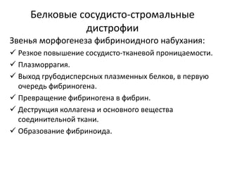 Белковые сосудисто-стромальные
дистрофии
Звенья морфогенеза фибриноидного набухания:
 Резкое повышение сосудисто-тканевой проницаемости.
 Плазморрагия.
 Выход грубодисперсных плазменных белков, в первую
очередь фибриногена.
 Превращение фибриногена в фибрин.
 Деструкция коллагена и основного вещества
соединительной ткани.
 Образование фибриноида.
 