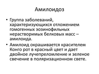 Амилоидоз
• Группа заболеваний,
характеризующихся отложением
гомогенных эозинофильных
нерастворимых белковых масс –
амилоида.
• Амилоид окрашивается красителем
Конго рот в красный цвет и дает
двойное лучепреломление и зеленое
свечение в поляризационном свете.
 