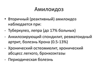 Амилоидоз
• Вторичный (реактивный) амилоидоз
наблюдается при:
- Туберкулез, лепра (до 17% больных)
- Анкилозирующий спондилит, ревматоидный
артрит, болезнь Крона (0.5-13%)
- Хронический остеомиелит, хронический
абсцесс легкого, бронхоэктазы
- Периодическая болезнь
 