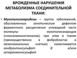 ВРОЖДЕННЫЕ НАРУШЕНИЯ
МЕТАБОЛИЗМА СОЕДИНИТЕЛЬНОЙ
ТКАНИ:
• Мукополисахаридозы – группа заболеваний,
обусловленных генетическим дефектом
ферментного расщепления углеводной части
молекулы мукополисахаридов
(гликозоаминогликанов), при этом в тканях
(преимущественно в фибробластах и
мезенхимальных клетках) накапливаются
хондроитинсульфат В и/или
гепаранмоносульфат
 