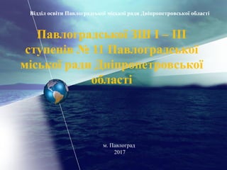 Павлоградської ЗШ І – ІІІ
ступенів № 11 Павлоградської
міської ради Дніпропетровської
області
Відділ освіти Павлоградської міської ради Дніпропетровської області
м. Павлоград
2017
 