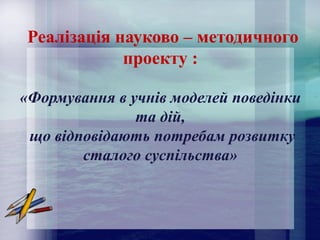 Реалізація науково – методичного
проекту :
«Формування в учнів моделей поведінки
та дій,
що відповідають потребам розвитку
сталого суспільства»
 
