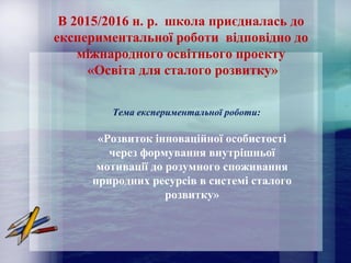 В 2015/2016 н. р. школа приєдналась до
експериментальної роботи відповідно до
міжнародного освітнього проекту
«Освіта для сталого розвитку»
Тема експериментальної роботи:
«Розвиток інноваційної особистості
через формування внутрішньої
мотивації до розумного споживання
природних ресурсів в системі сталого
розвитку»
 