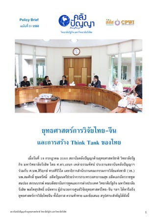 ฉบับที่ 3 / 2560
Policy Brief
วิทยาลัยรัฐกิจ มหาวิทยาลัยรังสิต
ใใ
1สถาบันคลังปัญญาด้านยุทธศาสตร์ชาติ วิทยาลัยรัฐกิจ มหาวิทยาลัยรังสิต
ยุทธศาสตร์การวิจัยไทย-จีน
และการสร้าง Think Tank ของไทย
เมื่อวันที่ 19 กรกฎาคม 2560 สถาบันคลังปัญญาด้านยุทธศาสตร์ชาติ วิทยาลัยรัฐ
กิจ มหาวิทยาลัยรังสิต โดย ศ.ดร.เอนก เหล่าธรรมทัศน์ ประธานสถาบันคลังปัญญาฯ
ร่วมกับ ศ.นพ.สิริฤกษ์ ทรงศิริวิไล เลขาธิการสานักงานคณะกรรมการวิจัยแห่งชาติ (วช.)
นพ.สมศักดิ์ ชุณหรัศมิ์ อดีตรัฐมนตรีช่วยว่าการกระทรวงสาธารณสุข อดีตเอกอัครราชทูต
สมปอง สงวนบรรพ์ คณบดีสถาบันการทูตและการต่างประเทศ วิทยาลัยรัฐกิจ มหาวิทยาลัย
รังสิต พลโทสุรสิทธิ์ ถนัดทาง ผู้อานวยการศูนย์วิจัยยุทธศาสตร์ไทย-จีน ฯลฯ ได้หารือถึง
ยุทธศาสตร์การวิจัยไทยจีน ทั้งโอกาส ความท้าทาย และข้อเสนอ สรุปสาระสาคัญได้ดังนี้
 