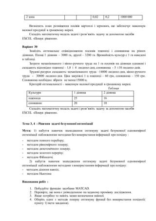 2 зона 0,02 0,2 1000 000
Визначить план розміщення посівів картоплі і зернових, що забезпечує максимум
валової продукції в грошевому виразі.
Складіть математичну модель задачі і розв’яжіть задачу за допомогою засобів
EXCEL «Пошук рішення».
Варіант 30
Знайдіть оптимальне співвідношення посивів пшениці і соняшника на різних
ділянках. Площі 1 ділянки – 3000 га, другої – 3200 га. Врожайність культур с 1 га наведені
в таблиці.
Затрати механізованого і кінно-ручного труда на 1 га посивів на ділянках однакові і
складають відповідно пшениці – 1,8 і 4 людино-дня, соняшника - 5 і 10 людино-днів.
Трудові ресурси складають: механізованого труда –14000 людино-дня, кінно-ручного
труда - 30000 людино-дня. Ціна закупівлі 1 ц пшениці – 60 грн, соняшника – 150 грн.
Соняшника необхідно зібрати не менш 15000 ц.
Критерій оптимальності – максимум валової продукції в грошовому виразі.
Таблиця
Культури 1 ділянка 2 ділянка
пшениця 25 16
соняшник 20 10
Складіть математичну модель задачі і розв’яжіть задачу за допомогою засобів
EXCEL «Пошук рішення».
Тема 3, 4 : Рішення задачі безумовної оптимізації
Мета: 1) набуття навичок знаходження оптимуму задачі безумовної одновимірної
оптимізації наближеними методами без використання інформації про похідну :
- методом повного перебору;
- методом рівномірного пошуку;
- методом дихотомічного пошуку;
- методом золотого перерізу;
- методом Фібоначчі.
2) набуття навичок знаходження оптимуму задачі безумовної одновимірної
оптимізації наближеними методами з використанням інформації про похідну:
- методом ділення навпіл;
- методом Ньютона
Виконання робіт :
1. Побудуйте функцію засобами MATCAD.
2. Перевірте, що вона є унімодальною на заданому проміжку дослідження.
3. Якщо потрібно то змініть межи визначення змінної.
4. Оберіть один з методів пошуку оптимуму функції без використання похідної.(
пункту 1) мети завдання).
 