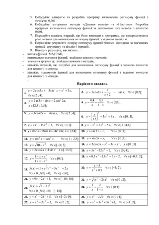 5. Побудуйте алгоритм та розробіть програму визначення оптимуму функції з
точністю 0,001.
6. Побудуйте алгоритми методів «Ділення навпіл» та «Ньютона». Розробіть
програми визначення оптимуму функції за допомогою цих методів з точністю
0,001.
7. Підрахуйте кількість ітерацій, що були виконані в програмах, що використовують
різні методи для визначення оптимуму функції з заданою точністю.
8. Порівняйте результати пошуку оптимуму функції різними методами за значенням
функції, аргументу та кількісті ітерацій.
9. Виведіть результат, що містить :
- вигляд функції MATCAD,
- оптимальне значення функції, знайдене кожним з методів;
- значення аргументу, знайдене кожним з методів;
- кількість ітерацій, що потрібні для визначення оптимуму функції з заданою точністю
для кожного з методу;
- кількість підрахунків функції для визначення оптимуму функції з заданою точністю
для кожного з методів.
.
Варіанти завдань
1.
];4;2[
,3sin33cos2 22


x
xxxxy 2. ];2;0[,sin
2
1
3cos3 

 xx
x
xy
3.
];5,3;5,2[
,2cos2sin3ln2 2


x
xxxy 4. );1;0(
1
3,04,0


 x
xx
y
5. ];4;2[,sin42cos3  xxxy
6. ];1;0[,43
5,1
2
3






 xxx
x
y
7. ];1;1[,3152 23
 xxxy 8. ];8,4;2[,56 23
 xxxxy
9. y = sin2
x + 18cos 2x – 4x2
+3x; x  [2;4]; 10. ];1;0[,2sin  xxxy
11. ];5,2;1[,cossin 33
 xxxy 12. ];1;0[,3sin  xxxy
13. ];3;3[10 2
 xxy 14. ]3;0[,33cos2 32
 xxxxxy
15. ]0;3[sin42cos3  xxxy 16. ];4;0[,2123 23
 xxxy
17. ];1;0[
1
1
2
2



 x
xx
xx
y
18. ];2;5,0[,26135,0 23
 xxxxy
19.
];0;1[;0)0(,0
25)1()( 31
1

 
xfx
xxexf x 20. ];2;1[
5,0
3
2



 x
x
x
y
21. ];10;10[,129 2
 xxxy 22. ];2;0[)2(3 22
 xxxy
23.
];1;1[;0)0(,0
22)( 2


fx
xxf 24. );1;0(
1
21


 x
xx
y
25. ];0;2[,52 24
 xxxy 26. ];4;0[22
 xxxy
27. ];2;0[,52 24
 xxxy 28. ];2;1[,155 345
 xxxxy
 