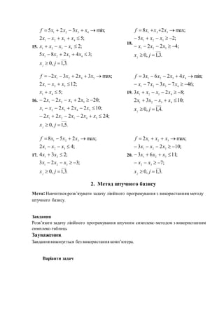 15.
18.
16.
19.
17. 20.
2. Метод штучного базису
Мета:Навчитися розв’язувати задачу лінійного програмування з використанням методу
штучного базису.
Завдання
Розв’язати задачу лінійного програмування штучним симплекс-методом з використанням
симплекс-таблиць
Зауваження.
Завдання виконується без використання комп’ютера.
Варіанти задач
.3,1,0
;34285
;2
;52
min;325
4321
4321
4321
4321





jx
xxxx
xxxx
xxxx
xxxxf
j
.3,1,0
;422
;25
max;28
321
321
321




jx
xxx
xxx
xxxf
j
.5,1,0
;242222
;10222
;20222
;5
;122
max;3232
54321
54321
5321
41
321
5421







jx
xxxxx
xxxxx
xxxx
xx
xxx
xxxxf
j
.4,1,0
;1032
;823
;46737
min;4263
4321
4321
4321
4321





jx
xxxx
xxxx
xxxx
xxxxf
j
.3,1,0
;323
;234
;42
max;258
321
21
321
321





jx
xxx
xx
xxx
xxxf
j .3,1,0
;7
;1163
;1023
max;2
32
321
321
321





jx
xx
xxx
xxx
xxxf
j
 