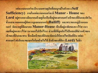 แต่ละแมนเนอร์จะมีระบบเศรษฐกิจที่สมบูรณ์ในตัวเอง (Self
Sufficiency) ภายในแต่ละแมนเนอร์จะมี Manor - House ของ
Lord อยู่ตรงกลางล้อมรอบด้วยคูกั้นเป็นที่อยู่ของครอบครัวเจ้าของที่ดินและอัศวิน
ทั้งหลาย ตลอดจนผู้จัดการดูแลแมนเนอร์ (Bailiff) และพระของหมู่บ้านแมน
เนอร์ ถัดจากคูที่ล้อมรอบ Manor-House เป็นที่อยู่อาศัยของชาวไร่ชาวนา
เลยที่อยู่ของชาวไร่ชาวนาออกไปเป็นไร่นา ส่วนที่ดีที่สุดกันไว้เป็นสมบัติส่วนตัวของ
เจ้าของที่ดินและพระ ที่เหลือเจ้าของที่ดินจะจัดแบ่งให้พวกไพร่ติดที่ดิน แต่ละ
ครอบครัวทากินจะขยายหรือโยกย้ายไม่ได้ ถ้าเจ้าของที่ดิน (Lord) ไม่สั่ง
 