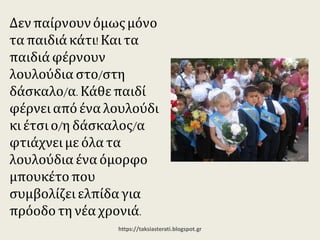 Δεν παίρνουν όμως
μόνο τα παιδιά κάτι! Και
τα παιδιά φέρνουν
λουλούδια στο/στη
δάσκαλο/α. Κάθε παιδί
φέρνει από ένα
λουλούδι κι έτσι ο/η
δάσκαλος/α φτιάχνει με
όλα τα λουλούδια ένα
όμορφο μπουκέτο που
συμβολίζει ελπίδα για
πρόοδο τη νέα χρονιά.
https://taksiasterati.blogspot.gr
 