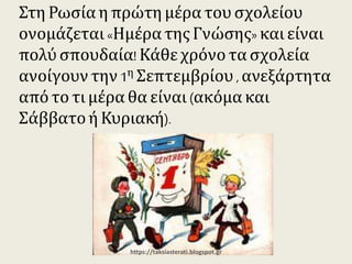 Στη Ρωσία η πρώτη μέρα του σχολείου
ονομάζεται «Ημέρα της Γνώσης» και είναι
πολύ σπουδαία! Κάθε χρόνο τα σχολεία
ανοίγουν την 1η Σεπτεμβρίου , ανεξάρτητα
από το τι μέρα θα είναι (ακόμα και Σάββατο ή
Κυριακή).
https://taksiasterati.blogspot.gr
 