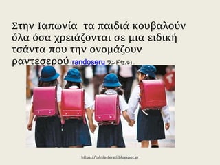 Στην Ιαπωνία τα παιδιά κουβαλούν όλα
όσα χρειάζονται σε μια ειδική τσάντα που
την ονομάζουν ραντεσερού(randoseru ランドセル) .
https://taksiasterati.blogspot.gr
 
