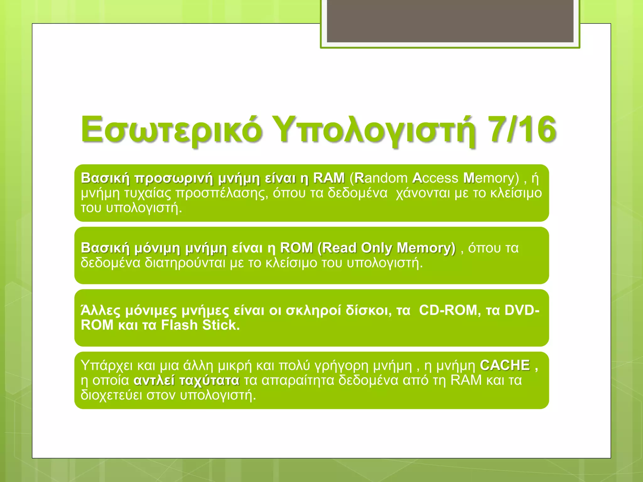 Εσωτερικό Υπολογιστή 7/16
Βασική προσωρινή μνήμη είναι η RAM (Random Access Memory) , ή
μνήμη τυχαίας προσπέλασης, όπου τα δεδομένα χάνονται με το κλείσιμο
του υπολογιστή.
Βασική μόνιμη μνήμη είναι η ROM (Read Only Memory) , όπου τα
δεδομένα διατηρούνται με το κλείσιμο του υπολογιστή.
Άλλες μόνιμες μνήμες είναι οι σκληροί δίσκοι, τα CD-ROM, τα DVD-
ROM και τα Flash Stick.
Υπάρχει και μια άλλη μικρή και πολύ γρήγορη μνήμη , η μνήμη CACHE ,
η οποία αντλεί ταχύτατα τα απαραίτητα δεδομένα από τη RAM και τα
διοχετεύει στον υπολογιστή.
 