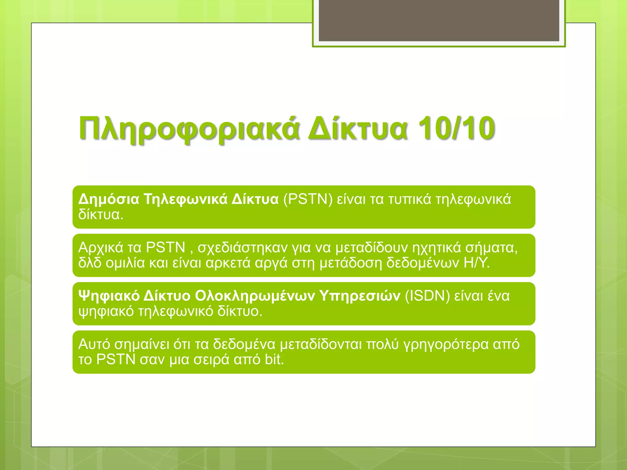 Πληροφοριακά Δίκτυα 10/10
Δημόσια Τηλεφωνικά Δίκτυα (PSTN) είναι τα τυπικά τηλεφωνικά
δίκτυα.
Αρχικά τα PSTN , σχεδιάστηκαν για να μεταδίδουν ηχητικά σήματα,
δλδ ομιλία και είναι αρκετά αργά στη μετάδοση δεδομένων Η/Υ.
Ψηφιακό Δίκτυο Ολοκληρωμένων Υπηρεσιών (ISDN) είναι ένα
ψηφιακό τηλεφωνικό δίκτυο.
Αυτό σημαίνει ότι τα δεδομένα μεταδίδονται πολύ γρηγορότερα από
το PSTN σαν μια σειρά από bit.
 