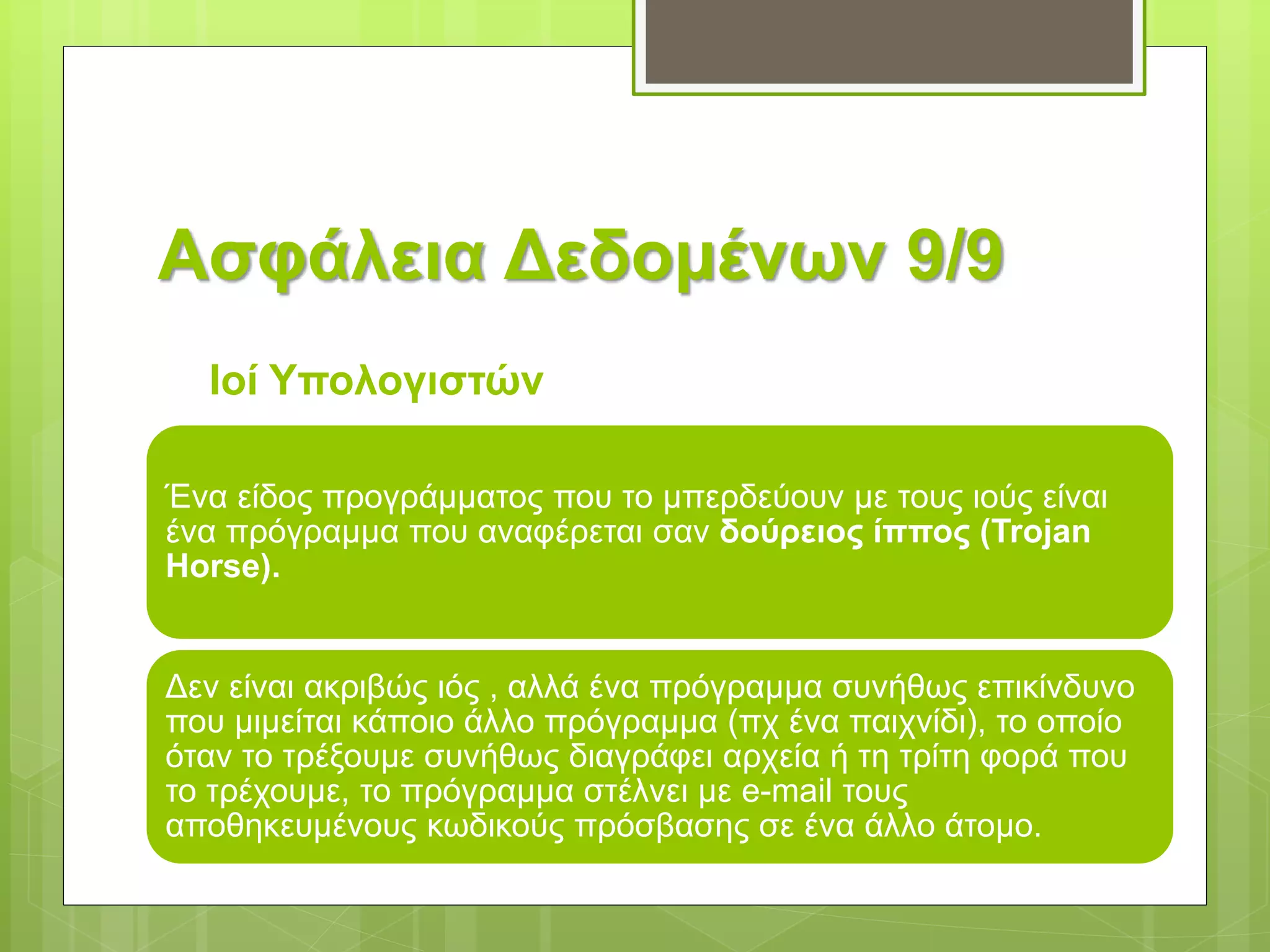 Ασφάλεια Δεδομένων 9/9
Ιοί Υπολογιστών
Ένα είδος προγράμματος που το μπερδεύουν με τους ιούς είναι
ένα πρόγραμμα που αναφέρεται σαν δούρειος ίππος (Trojan
Ηorse).
Δεν είναι ακριβώς ιός , αλλά ένα πρόγραμμα συνήθως επικίνδυνο
που μιμείται κάποιο άλλο πρόγραμμα (πχ ένα παιχνίδι), το οποίο
όταν το τρέξουμε συνήθως διαγράφει αρχεία ή τη τρίτη φορά που
το τρέχουμε, το πρόγραμμα στέλνει με e-mail τους
αποθηκευμένους κωδικούς πρόσβασης σε ένα άλλο άτομο.
 