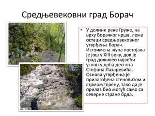 Средњевековни град Борач
• У долини реке Груже, на
врху Борачког крша, леже
остаци средњовековног
утврђења Борач.
Истоимена жупа постојала
је још у XIII веку, док је
град доживео највећи
успон у доба деспота
Стефана Лазаревића.
Основа утврђења је
прилагођена стеновитом и
стрмом терену, тако да је
прилаз био могућ само са
северне стране брда.
 