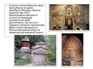 .
• Уз јужне литице Борачког крша
приљубљена је црква
арханђела Михаила. Храм је
подигнут пре 1553.
Иконографски програм се
ослања на традицију
сликарства из доба
Деспотовине, као што се и
поједини елементи архитектуре
(фриз слепих аркадица на
бочним фасадама) везују за
градитељство моравске школе.
 