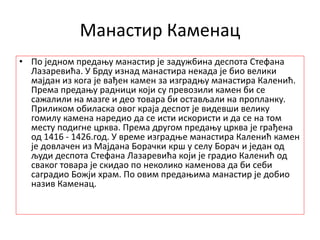 Манастир Каменац
• По једном предању манастир је задужбина деспота Стефана
Лазаревића. У Брду изнад манастира некада је био велики
мајдан из кога је вађен камен за изградњу манастира Каленић.
Према предању радници који су превозили камен би се
сажалили на мазге и део товара би остављали на пропланку.
Приликом обиласка овог краја деспот је видевши велику
гомилу камена наредио да се исти искористи и да се на том
месту подигне црква. Према другом предању црква је грађена
од 1416 - 1426.год. У време изградње манастира Каленић камен
је довлачен из Мајдана Борачки крш у селу Борач и један од
људи деспота Стефана Лазаревића који је градио Каленић од
сваког товара је скидао по неколико каменова да би себи
саградио Божји храм. По овим предањима манастир је добио
назив Каменац.
 