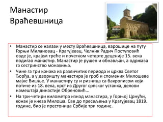 Манастир
Враћевшница
• Манастир се налази у месту Враћевшница, варошице на путу
Горњи Милановац - Крагујевац. Челник Радич Поступовић
овде је, крајем треће и почетком четврте деценије 15. века
подигао манастир. Манастир је рушен и обнављан, а одржава
га сестринство монахиња.
• Чине га три конака из различитих периода и црква Светог
Ђорђа, а у дворишту манастира је гроб и споменик Милошеве
мајке Вишње. У манастиру су и ризница са бакрописом који
потиче из 18. века, крст из Другог српског устанка, делови
намештаја династије Обреновић...
• На три-четири километра изнад манастира, у Горњој Црнући,
конак је кнеза Милоша. Све до пресељења у Крагујевац 1819.
године, био је престоница Србије три године.
 