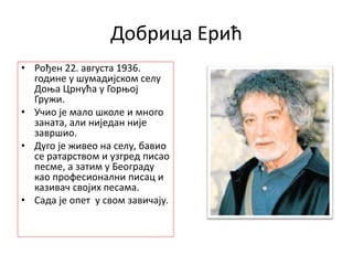 Добрица Ерић
• Рођен 22. августа 1936.
године у шумадијском селу
Доња Црнућа у Горњој
Гружи.
• Учио је мало школе и много
заната, али ниједан није
завршио.
• Дуго је живео на селу, бавио
се ратарством и узгред писао
песме, а затим у Београду
као професионални писац и
казивач својих песама.
• Сада је опет у свом завичају.
 