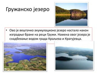 Гружанско језеро
• Ово је вештачко акумулационо језеро настало након
изградње бране на реци Гружи. Намена овог језера је
снадбевање водом града Краљева и Крагујевца.
 