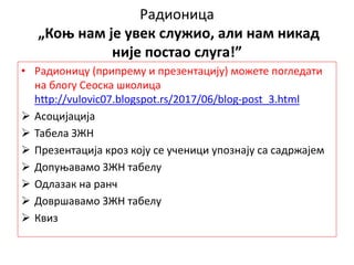 Радионица
„Коњ нам је увек служио, али нам никад
није постао слуга!”
• Радионицу (припрему и презентацију) можете погледати
на блогу Сеоска школица
http://vulovic07.blogspot.rs/2017/06/blog-post_3.html
 Асоцијација
 Табела ЗЖН
 Презентација кроз коју се ученици упознају са садржајем
 Допуњавамо ЗЖН табелу
 Одлазак на ранч
 Довршавамо ЗЖН табелу
 Квиз
 