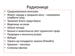 Радионице
• Средњевековни витезови
• Живот народа у средњем веку – направимо
утврђени град
• Тражимо благо града Борча
• Воденице на реци
• Школе некада
• Биљни и животињски свет гружанског краја
• Природна и вештачка језера
• Воћари
• Украси од полудрагог камена (Рамаћа)
• Гружани – песници
• Снимање филма
 