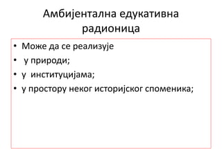 Амбијентална едукативна
радионица
• Може да се реализује
• у природи;
• у институцијама;
• у простору неког историјског споменика;
 