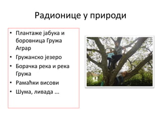 Радионице у природи
• Плантаже јабука и
боровница Гружа
Аграр
• Гружанско језеро
• Борачка река и река
Гружа
• Рамаћки висови
• Шума, ливада ...
 