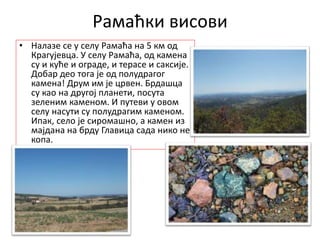 Рамаћки висови
• Налазе се у селу Рамаћа на 5 км од
Крагујевца. У селу Рамаћа, од камена
су и куће и ограде, и терасе и саксије.
Добар део тога је од полудрагог
камена! Друм им је црвен. Брдашца
су као на другој планети, посута
зеленим каменом. И путеви у овом
селу насути су полудрагим каменом.
Ипак, село је сиромашно, а камен из
мајдана на брду Главица сада нико не
копа.
 