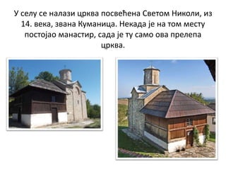 У селу се налази црква посвећена Светом Николи, из
14. века, звана Куманица. Некада је на том месту
постојао манастир, сада је ту само ова прелепа
црква.
 