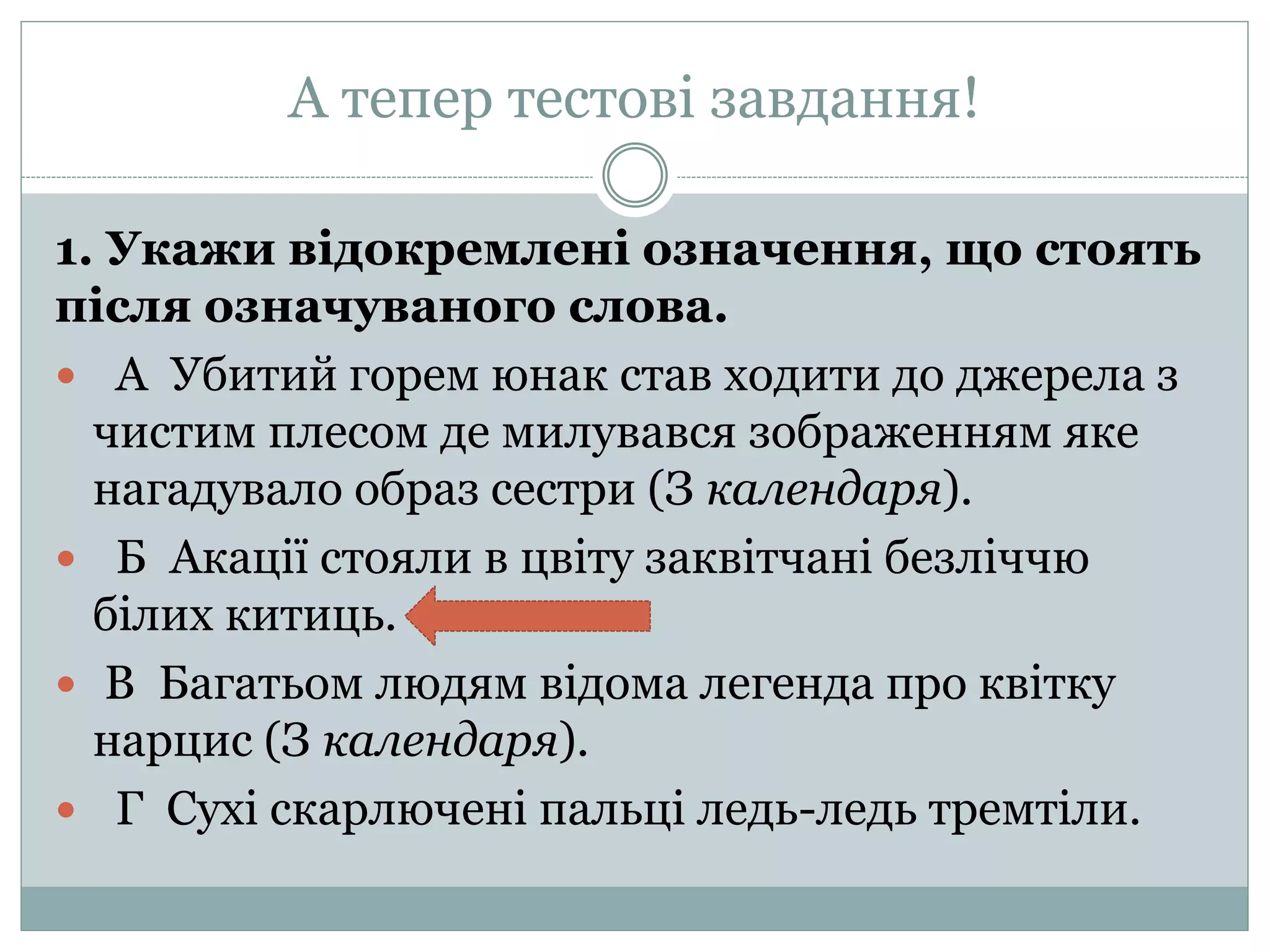 А тепер тестові завдання!
1. Укажи відокремлені означення, що стоять
після означуваного слова.
 А Убитий горем юнак став ходити до джерела з
чистим плесом де милувався зображенням яке
нагадувало образ сестри (З календаря).
 Б Акації стояли в цвіту заквітчані безліччю
білих китиць.
 В Багатьом людям відома легенда про квітку
нарцис (З календаря).
 Г Сухі скарлючені пальці ледь-ледь тремтіли.
 