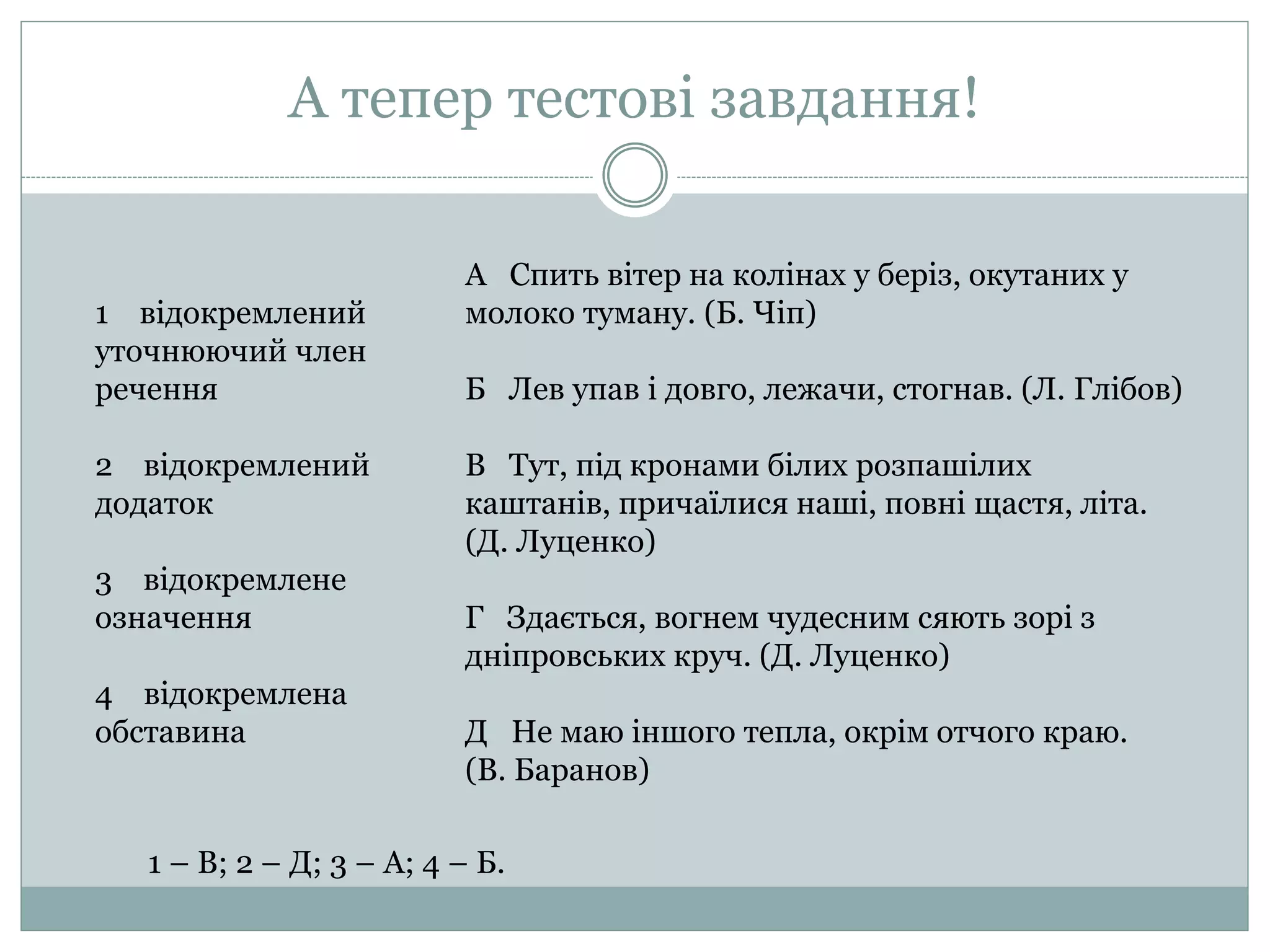 А тепер тестові завдання!
1 відокремлений
уточнюючий член
речення
2 відокремлений
додаток
3 відокремлене
означення
4 відокремлена
обставина
А Спить вітер на колінах у беріз, окутаних у
молоко туману. (Б. Чіп)
Б Лев упав і довго, лежачи, стогнав. (Л. Глібов)
В Тут, під кронами білих розпашілих
каштанів, причаїлися наші, повні щастя, літа.
(Д. Луценко)
Г Здається, вогнем чудесним сяють зорі з
дніпровських круч. (Д. Луценко)
Д Не маю іншого тепла, окрім отчого краю.
(В. Баранов)
1 – В; 2 – Д; 3 – А; 4 – Б.
 