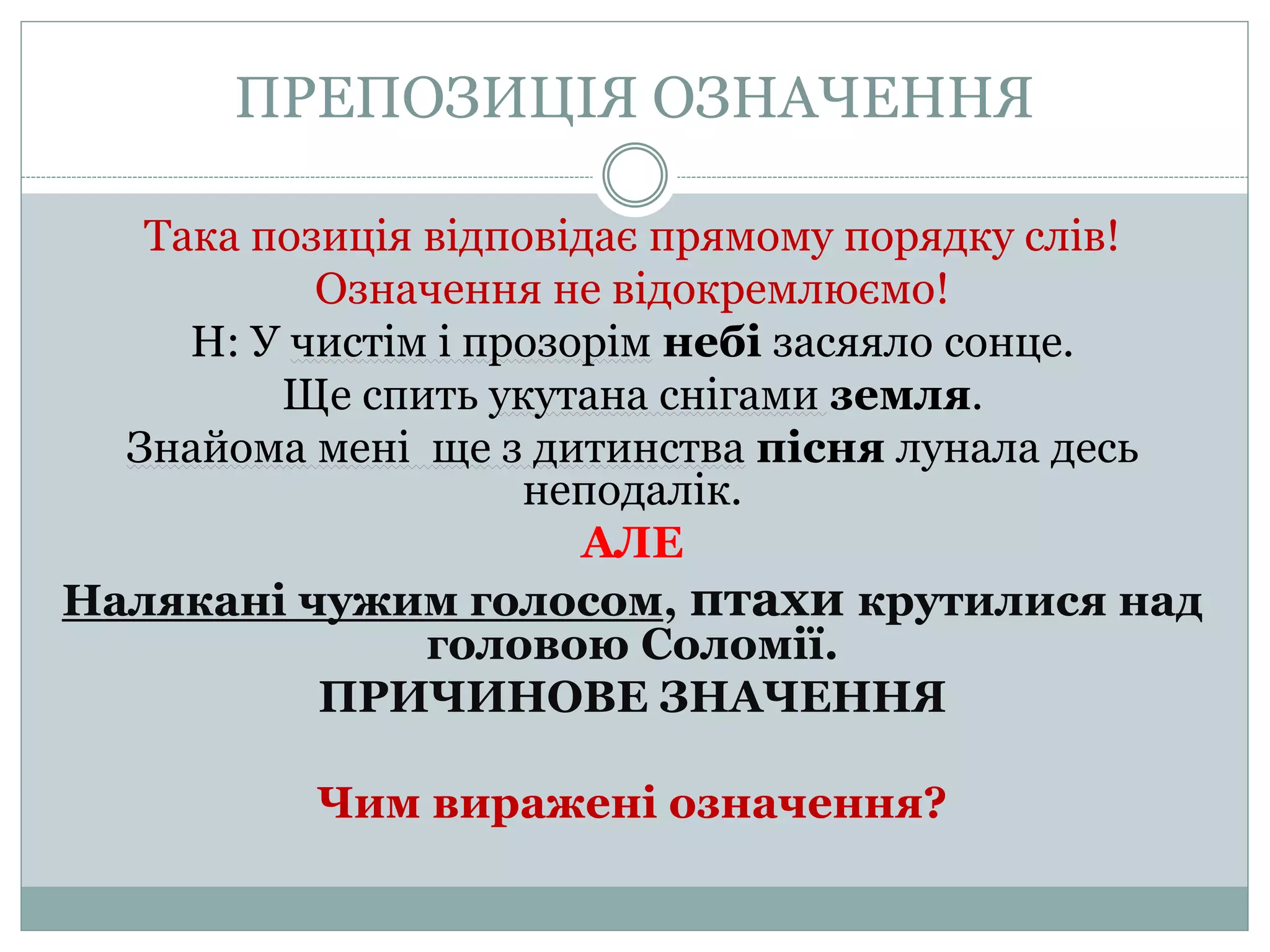 ПРЕПОЗИЦІЯ ОЗНАЧЕННЯ
Така позиція відповідає прямому порядку слів!
Означення не відокремлюємо!
Н: У чистім і прозорім небі засяяло сонце.
Ще спить укутана снігами земля.
Знайома мені ще з дитинства пісня лунала десь
неподалік.
АЛЕ
Налякані чужим голосом, птахи крутилися над
головою Соломії.
ПРИЧИНОВЕ ЗНАЧЕННЯ
Чим виражені означення?
 
