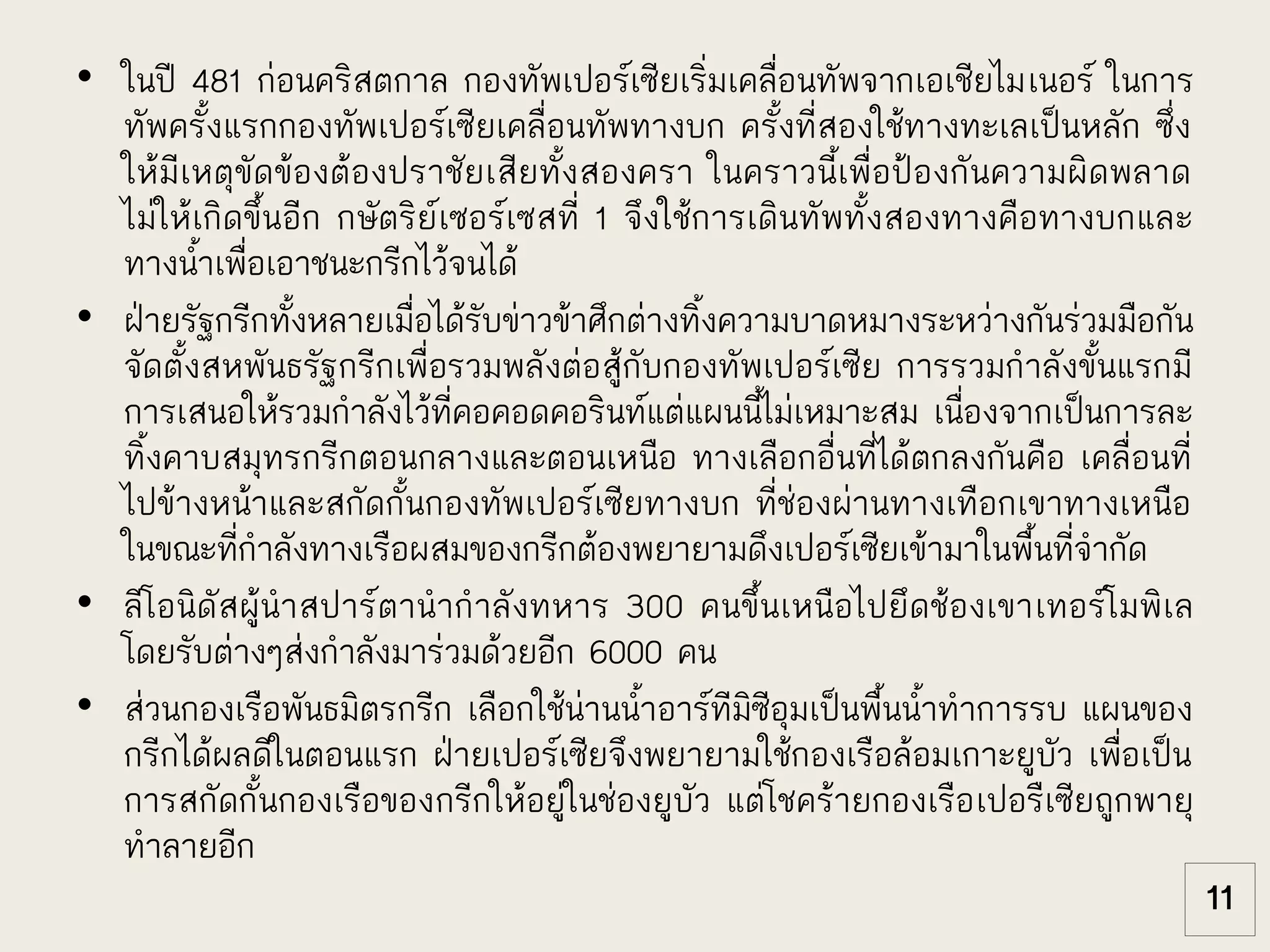 • ในปี 481 ก่อนคริสตกาล กองทัพเปอร์เซียเริ่มเคลื่อนทัพจากเอเชียไมเนอร์ ในการ
ทัพครั้งแรกกองทัพเปอร์เซียเคลื่อนทัพทางบก ครั้งที่สองใช้ทางทะเลเป็นหลัก ซึ่ง
ให้มีเหตุขัดข้องต้องปราชัยเสียทั้งสองครา ในคราวนี้เพื่อป้องกันความผิดพลาด
ไม่ให้เกิดขึ้นอีก กษัตริย์เซอร์เซสที่ 1 จึงใช้การเดินทัพทั้งสองทางคือทางบกและ
ทางน้าเพื่อเอาชนะกรีกไว้จนได้
• ฝ่ายรัฐกรีกทั้งหลายเมื่อได้รับข่าวข้าศึกต่างทิ้งความบาดหมางระหว่างกันร่วมมือกัน
จัดตั้งสหพันธรัฐกรีกเพื่อรวมพลังต่อสู้กับกองทัพเปอร์เซีย การรวมกาลังขั้นแรกมี
การเสนอให้รวมกาลังไว้ที่คอคอดคอรินท์แต่แผนนี้ไม่เหมาะสม เนื่องจากเป็นการละ
ทิ้งคาบสมุทรกรีกตอนกลางและตอนเหนือ ทางเลือกอื่นที่ได้ตกลงกันคือ เคลื่อนที่
ไปข้างหน้าและสกัดกั้นกองทัพเปอร์เซียทางบก ที่ช่องผ่านทางเทือกเขาทางเหนือ
ในขณะที่กาลังทางเรือผสมของกรีกต้องพยายามดึงเปอร์เซียเข้ามาในพื้นที่จากัด
• ลีโอนิดัสผู้นาสปาร์ตานากาลังทหาร 300 คนขึ้นเหนือไปยึดช้องเขาเทอร์โมพิเล
โดยรับต่างๆส่งกาลังมาร่วมด้วยอีก 6000 คน
• ส่วนกองเรือพันธมิตรกรีก เลือกใช้น่านน้าอาร์ทีมิซีอุมเป็นพื้นน้าทาการรบ แผนของ
กรีกได้ผลดีในตอนแรก ฝ่ายเปอร์เซียจึงพยายามใช้กองเรือล้อมเกาะยูบัว เพื่อเป็น
การสกัดกั้นกองเรือของกรีกให้อยู่ในช่องยูบัว แต่โชคร้ายกองเรือเปอรืเซียถูกพายุ
ทาลายอีก
11
 