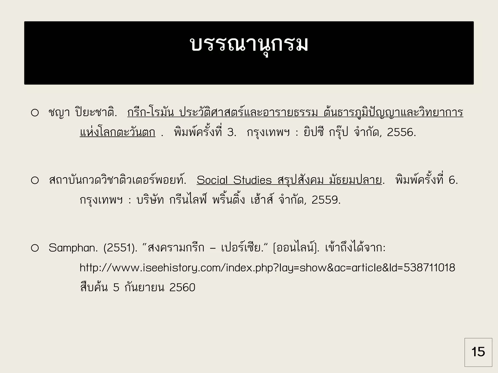 o ชญา ปิยะชาติ. กรีก-โรมัน ประวัติศาสตร์และอารายธรรม ต้นธารภูมิปัญญาและวิทยาการ
แห่งโลกตะวันตก . พิมพ์ครั้งที่ 3. กรุงเทพฯ : ยิปซี กรุ๊ป จากัด, 2556.
o สถาบันกวดวิชาติวเตอร์พอยท์. Social Studies สรุปสังคม มัธยมปลาย. พิมพ์ครั้งที่ 6.
กรุงเทพฯ : บริษัท กรีนไลฟ์ พริ้นติ้ง เฮ้าส์ จากัด, 2559.
o Samphan. (2551). “สงครามกรีก – เปอร์เซีย.” [ออนไลน์]. เข้าถึงได้จาก:
http://www.iseehistory.com/index.php?lay=show&ac=article&Id=538711018
สืบค้น 5 กันยายน 2560
บรรณานุกรม
15
 