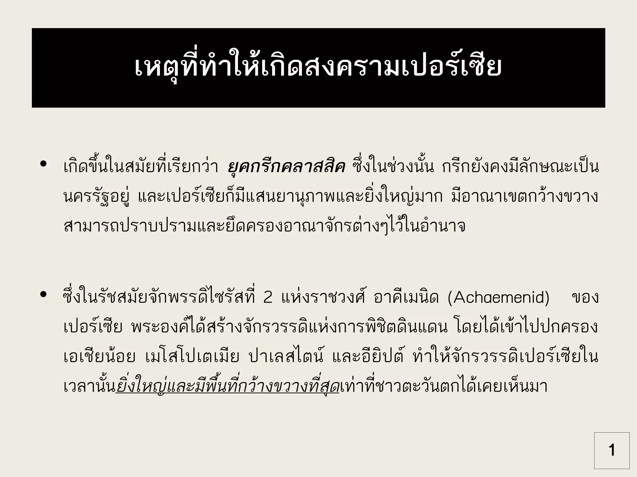 เหตุที่ทาให้เกิดสงครามเปอร์เซีย
• เกิดขึ้นในสมัยที่เรียกว่า ยุคกรีกคลาสสิค ซึ่งในช่วงนั้น กรีกยังคงมีลักษณะเป็น
นครรัฐอยู่ และเปอร์เซียก็มีแสนยานุภาพและยิ่งใหญ่มาก มีอาณาเขตกว้างขวาง
สามารถปราบปรามและยึดครองอาณาจักรต่างๆไว้ในอานาจ
• ซึ่งในรัชสมัยจักพรรดิไซรัสที่ 2 แห่งราชวงศ์ อาคีเมนิด (Achaemenid) ของ
เปอร์เซีย พระองค์ได้สร้างจักรวรรดิแห่งการพิชิตดินแดน โดยได้เข้าไปปกครอง
เอเชียน้อย เมโสโปเตเมีย ปาเลสไตน์ และอียิปต์ ทาให้จักรวรรดิเปอร์เซียใน
เวลานั้นยิ่งใหญ่และมีพื้นที่กว้างขวางที่สุดเท่าที่ชาวตะวันตกได้เคยเห็นมา
1
 
