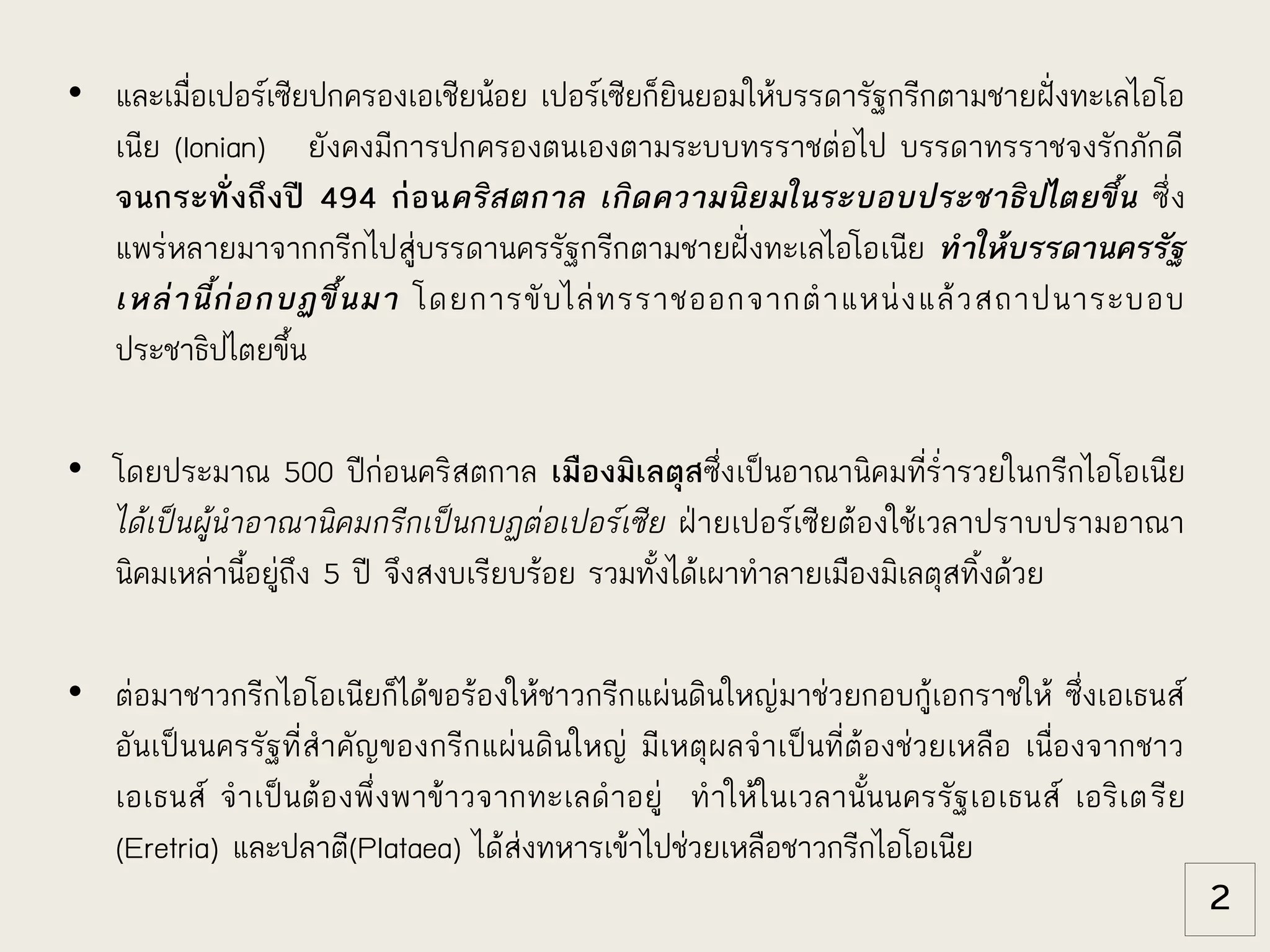 • และเมื่อเปอร์เซียปกครองเอเชียน้อย เปอร์เซียก็ยินยอมให้บรรดารัฐกรีกตามชายฝั่งทะเลไอโอ
เนีย (Ionian) ยังคงมีการปกครองตนเองตามระบบทรราชต่อไป บรรดาทรราชจงรักภักดี
จนกระทั่งถึงปี 494 ก่อนคริสตกาล เกิดความนิยมในระบอบประชาธิปไตยขึ้น ซึ่ง
แพร่หลายมาจากกรีกไปสู่บรรดานครรัฐกรีกตามชายฝั่งทะเลไอโอเนีย ทาให้บรรดานครรัฐ
เหล่านี้ก่อกบฏขึ้นมา โดยการขับไล่ทรราชออกจากตาแหน่งแล้วสถาปนาระบอบ
ประชาธิปไตยขึ้น
• โดยประมาณ 500 ปีก่อนคริสตกาล เมืองมิเลตุสซึ่งเป็นอาณานิคมที่ร่ารวยในกรีกไอโอเนีย
ได้เป็นผู้นาอาณานิคมกรีกเป็นกบฏต่อเปอร์เซีย ฝ่ายเปอร์เซียต้องใช้เวลาปราบปรามอาณา
นิคมเหล่านี้อยู่ถึง 5 ปี จึงสงบเรียบร้อย รวมทั้งได้เผาทาลายเมืองมิเลตุสทิ้งด้วย
• ต่อมาชาวกรีกไอโอเนียก็ได้ขอร้องให้ชาวกรีกแผ่นดินใหญ่มาช่วยกอบกู้เอกราชให้ ซึ่งเอเธนส์
อันเป็นนครรัฐที่สาคัญของกรีกแผ่นดินใหญ่ มีเหตุผลจาเป็นที่ต้องช่วยเหลือ เนื่องจากชาว
เอเธนส์ จาเป็นต้องพึ่งพาข้าวจากทะเลดาอยู่ ทาให้ในเวลานั้นนครรัฐเอเธนส์ เอริเตรีย
(Eretria) และปลาตี(Plataea) ได้ส่งทหารเข้าไปช่วยเหลือชาวกรีกไอโอเนีย
2
 
