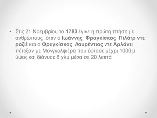 • Στις 21 Νοεμβρίου το 1783 έγινε η πρώτη πτήση με
ανθρώπους ,όταν ο Ιωάννης Φραγκίσκος Πιλάτρ ντε
ροζιέ και ο Φραγκίσκος Λαυρέντιος ντε Αρλάντι
πέταξαν με Μονγκολφιέρα που έφτασε μέχρι 1000 μ
ύψος και διάνυσε 8 χλμ μέσα σε 20 λεπτά
 